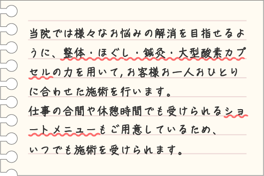 当院では様々なお悩みの解消を目指せるように、整体・ほぐし・鍼灸・大型酸素カプセルの力を用いて、お客様お一人おひとりに合わせた施術を行います。仕事の合間や休憩時間でも受けられるショートメニューもご用意しているため、いつでも施術を受けられます。